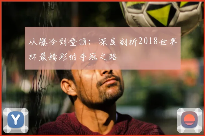从爆冷到登顶:深度剖析2018世界杯最精彩的夺冠之路