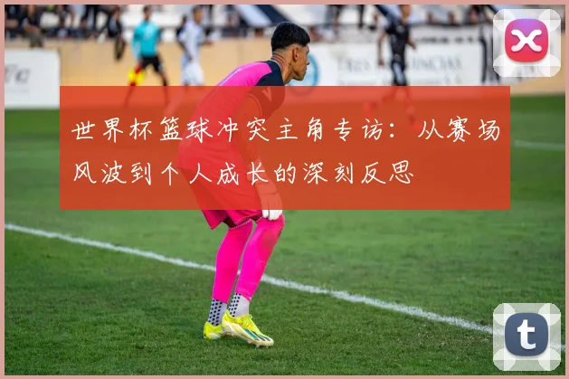 世界杯篮球冲突主角专访:从赛场风波到个人成长的深刻反思
