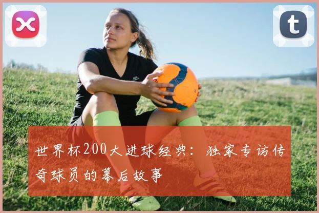 世界杯200大进球经典:独家专访传奇球员的幕后故事