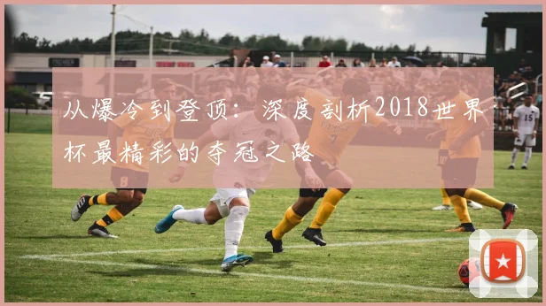 从爆冷到登顶:深度剖析2018世界杯最精彩的夺冠之路