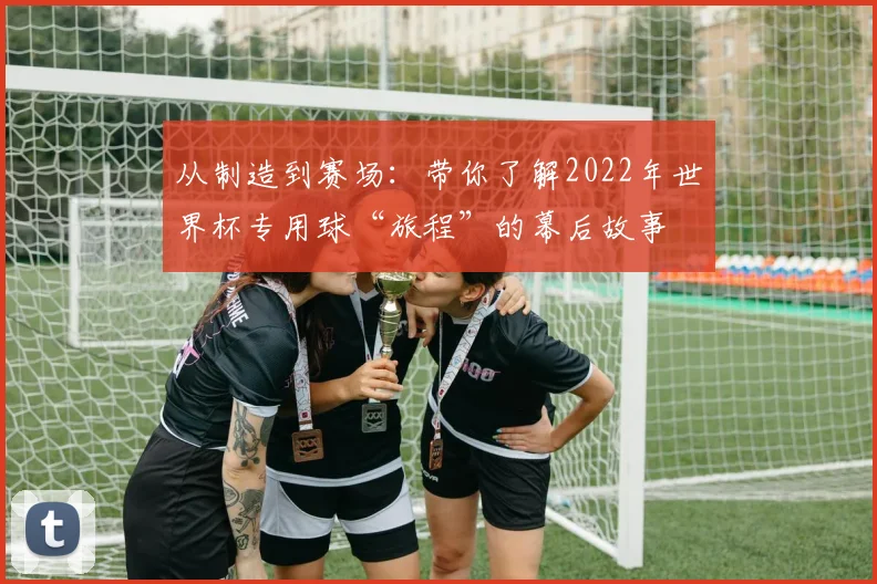 从制造到赛场:带你了解2022年世界杯专用球“旅程”的幕后故事