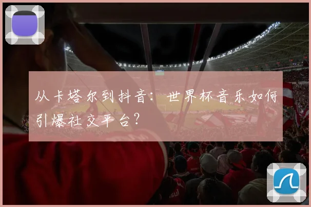 从卡塔尔到抖音:世界杯音乐如何引爆社交平台?