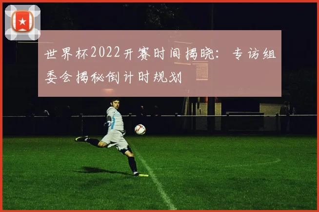 世界杯2022开赛时间揭晓:专访组委会揭秘倒计时规划