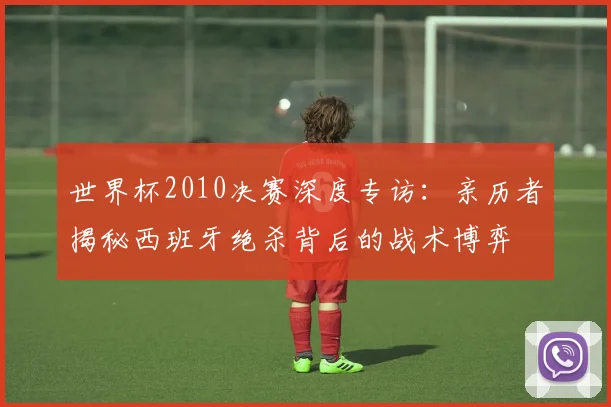 世界杯2010决赛深度专访:亲历者揭秘西班牙绝杀背后的战术博弈