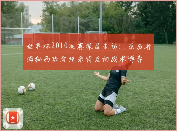世界杯2010决赛深度专访:亲历者揭秘西班牙绝杀背后的战术博弈