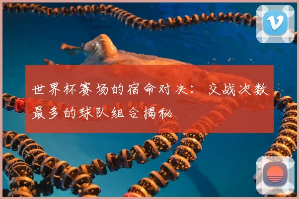 世界杯赛场的宿命对决:交战次数最多的球队组合揭秘