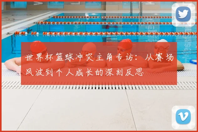 世界杯篮球冲突主角专访:从赛场风波到个人成长的深刻反思