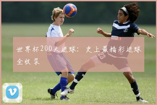 世界杯200大进球:史上最精彩进球全收录