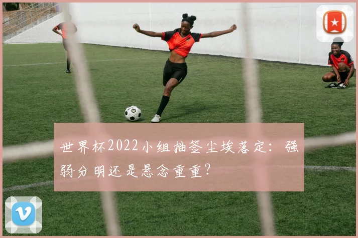 世界杯2022小组抽签尘埃落定:强弱分明还是悬念重重?