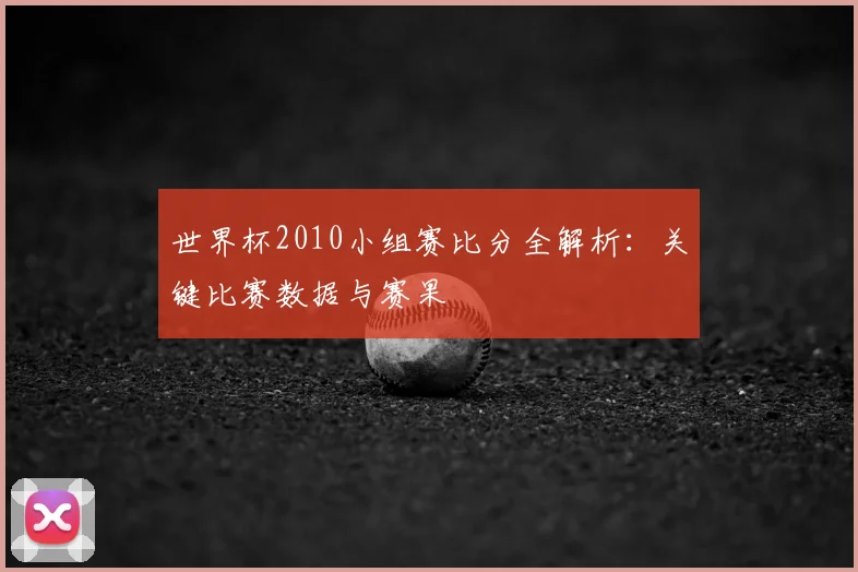 世界杯2010小组赛比分全解析:关键比赛数据与赛果