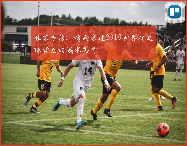 独家专访：梅西亲述2010世界杯进球背后的战术思考