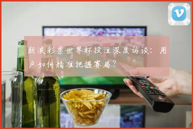 新浪彩票世界杯投注深度访谈：用户如何精准把握赛局？