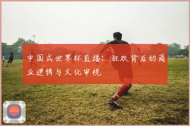 中国式世界杯直播：狂欢背后的商业逻辑与文化审视